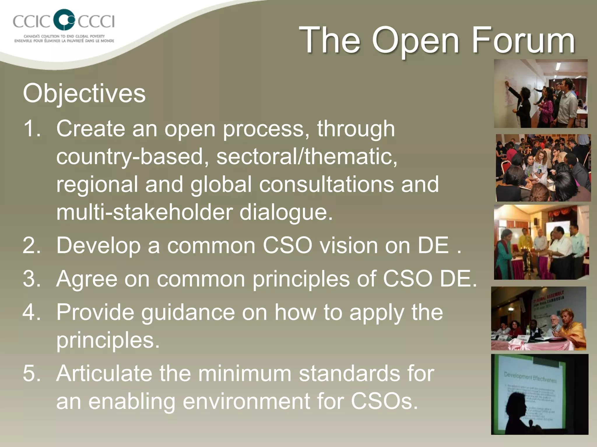 The Open Forum
Objectives
1. Create an open process, through
   country-based, sectoral/thematic,
   regional and global consultations and
   multi-stakeholder dialogue.
2. Develop a common CSO vision on DE .
3. Agree on common principles of CSO DE.
4. Provide guidance on how to apply the
   principles.
5. Articulate the minimum standards for
   an enabling environment for CSOs.
 