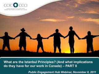 What are the Istanbul Principles? (And what implications
do they have for our work in Canada) – PART II
               Public Engagement Hub Webinar, November 8, 2011
 