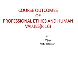 COURSE OUTCOMES
OF
PROFESSIONAL ETHICS AND HUMAN
VALUES(R 16)
BY
L. Vijaya
Asst.Professor
 