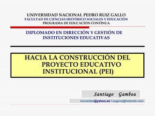 UNIVERSIDAD NACIONAL PEDRO RUIZ GALLO FACULTAD DE CIENCIAS HISTÓRICO SOCIALES Y EDUCACIÓN PROGRAMA DE EDUCACIÓN CONTÍNUA DIPLOMADO EN DIRECCIÓN Y GESTIÓN DE  INSTITUCIONES EDUCATIVAS ,[object Object],Santiago  Gamboa  Vásquez micasitas @yahoo.es  /  [email_address]   