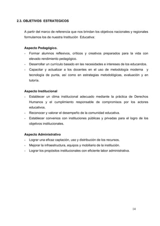 2.3. OBJETIVOS ESTRATEGICOS


   A partir del marco de referencia que nos brindan los objetivos nacionales y regionales
   formulamos los de nuestra Institución Educativa:


   Aspecto Pedagógico.
   -   Formar alumnos reflexivos, críticos y creativos preparados para la vida con
       elevado rendimiento pedagógico.
   -   Desarrollar un currículo basado en las necesidades e intereses de los educandos.
   -   Capacitar y actualizar a los docentes en el uso de metodología moderna           y
       tecnología de punta, así como en estrategias metodológicas, evaluación y en
       tutoría.


   Aspecto Institucional
   -   Establecer un clima institucional adecuado mediante la práctica de Derechos
       Humanos y el cumplimiento responsable de compromisos por los actores
       educativos.
   -   Reconocer y valorar el desempeño de la comunidad educativa.
   -   Establecer convenios con instituciones públicas y privadas para el logro de los
       objetivos institucionales.


   Aspecto Administrativo
   -   Lograr una eficaz captación, uso y distribución de los recursos.
   -   Mejorar la infraestructura, equipos y mobiliario de la institución.
   -   Lograr los propósitos institucionales con eficiente labor administrativa.




                                                                                   14
 