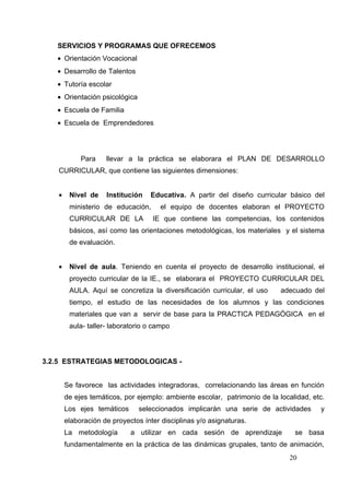 SERVICIOS Y PROGRAMAS QUE OFRECEMOS
   • Orientación Vocacional
   • Desarrollo de Talentos
   • Tutoría escolar
   • Orientación psicológica
   • Escuela de Familia
   • Escuela de Emprendedores




            Para    llevar a la práctica se elaborara el PLAN DE DESARROLLO
   CURRICULAR, que contiene las siguientes dimensiones:


   •    Nivel de    Institución   Educativa. A partir del diseño curricular básico del
        ministerio de educación,      el equipo de docentes elaboran el PROYECTO
        CURRICULAR DE LA           IE que contiene las competencias, los contenidos
        básicos, así como las orientaciones metodológicas, los materiales y el sistema
        de evaluación.


   •    Nivel de aula. Teniendo en cuenta el proyecto de desarrollo institucional, el
        proyecto curricular de la IE., se elaborara el PROYECTO CURRICULAR DEL
        AULA. Aquí se concretiza la diversificación curricular, el uso     adecuado del
        tiempo, el estudio de las necesidades de los alumnos y las condiciones
        materiales que van a servir de base para la PRACTICA PEDAGÓGICA en el
        aula- taller- laboratorio o campo




3.2.5 ESTRATEGIAS METODOLOGICAS -


       Se favorece las actividades integradoras, correlacionando las áreas en función
       de ejes temáticos, por ejemplo: ambiente escolar, patrimonio de la localidad, etc.
       Los ejes temáticos      seleccionados implicarán una serie de actividades       y
       elaboración de proyectos ínter disciplinas y/o asignaturas.
       La metodología       a utilizar en cada sesión de aprendizaje           se basa
       fundamentalmente en la práctica de las dinámicas grupales, tanto de animación,
                                                                              20
 