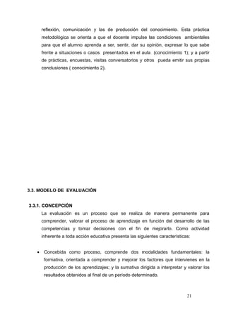 reflexión, comunicación y las de producción del conocimiento. Esta práctica
       metodológica se orienta a que el docente impulse las condiciones ambientales
       para que el alumno aprenda a ser, sentir, dar su opinión, expresar lo que sabe
       frente a situaciones o casos presentados en el aula (conocimiento 1); y a partir
       de prácticas, encuestas, visitas conversatorios y otros pueda emitir sus propias
       conclusiones ( conocimiento 2).




3.3. MODELO DE EVALUACIÓN


3.3.1. CONCEPCIÓN
       La evaluación es un proceso que se realiza de manera permanente para
       comprender, valorar el proceso de aprendizaje en función del desarrollo de las
       competencias y tomar decisiones con el fin de mejorarlo. Como actividad
       inherente a toda acción educativa presenta las siguientes características:


   •    Concebida como proceso, comprende dos modalidades fundamentales: la
        formativa, orientada a comprender y mejorar los factores que intervienes en la
        producción de los aprendizajes; y la sumativa dirigida a interpretar y valorar los
        resultados obtenidos al final de un período determinado.



                                                                               21
 