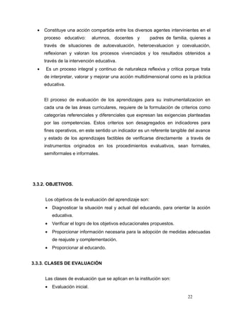 •   Constituye una acción compartida entre los diversos agentes intervinientes en el
      proceso educativo:        alumnos, docentes y         padres de familia, quienes a
      través de situaciones de autoevaluación, heteroevaluacion y coevaluación,
      reflexionan y valoran los procesos vivenciados y los resultados obtenidos a
      través de la intervención educativa.
  •   Es un proceso integral y continuo de naturaleza reflexiva y critica porque trata
      de interpretar, valorar y mejorar una acción multidimensional como es la práctica
      educativa.


      El proceso de evaluación de los aprendizajes para su instrumentalizacion en
      cada una de las áreas curriculares, requiere de la formulación de criterios como
      categorías referenciales y diferenciales que expresan las exigencias planteadas
      por las competencias. Estos criterios son desagregados en indicadores para
      fines operativos, en este sentido un indicador es un referente tangible del avance
      y estado de los aprendizajes factibles de verificarse directamente a través de
      instrumentos originados en los procedimientos evaluativos, sean formales,
      semiformales e informales.




3.3.2. OBJETIVOS.


      Los objetivos de la evaluación del aprendizaje son:
      •   Diagnosticar la situación real y actual del educando, para orientar la acción
          educativa.
      •   Verificar el logro de los objetivos educacionales propuestos.
      •   Proporcionar información necesaria para la adopción de medidas adecuadas
          de reajuste y complementación.
      •   Proporcionar al educando.


3.3.3. CLASES DE EVALUACIÓN


      Las clases de evaluación que se aplican en la institución son:
      •   Evaluación inicial.

                                                                             22
 