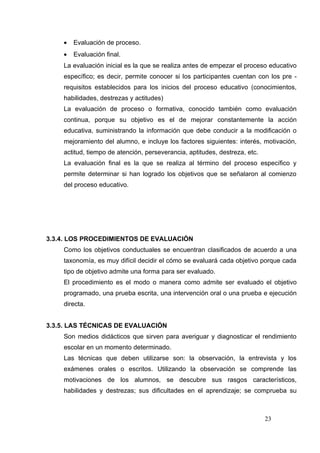 •   Evaluación de proceso.
    •   Evaluación final.
    La evaluación inicial es la que se realiza antes de empezar el proceso educativo
    específico; es decir, permite conocer si los participantes cuentan con los pre -
    requisitos establecidos para los inicios del proceso educativo (conocimientos,
    habilidades, destrezas y actitudes)
    La evaluación de proceso o formativa, conocido también como evaluación
    continua, porque su objetivo es el de mejorar constantemente la acción
    educativa, suministrando la información que debe conducir a la modificación o
    mejoramiento del alumno, e incluye los factores siguientes: interés, motivación,
    actitud, tiempo de atención, perseverancia, aptitudes, destreza, etc.
    La evaluación final es la que se realiza al término del proceso específico y
    permite determinar si han logrado los objetivos que se señalaron al comienzo
    del proceso educativo.




3.3.4. LOS PROCEDIMIENTOS DE EVALUACIÓN
    Como los objetivos conductuales se encuentran clasificados de acuerdo a una
    taxonomía, es muy difícil decidir el cómo se evaluará cada objetivo porque cada
    tipo de objetivo admite una forma para ser evaluado.
    El procedimiento es el modo o manera como admite ser evaluado el objetivo
    programado, una prueba escrita, una intervención oral o una prueba e ejecución
    directa.


3.3.5. LAS TÉCNICAS DE EVALUACIÓN
    Son medios didácticos que sirven para averiguar y diagnosticar el rendimiento
    escolar en un momento determinado.
    Las técnicas que deben utilizarse son: la observación, la entrevista y los
    exámenes orales o escritos. Utilizando la observación se comprende las
    motivaciones de los alumnos, se descubre sus rasgos característicos,
    habilidades y destrezas; sus dificultades en el aprendizaje; se comprueba su



                                                                            23
 