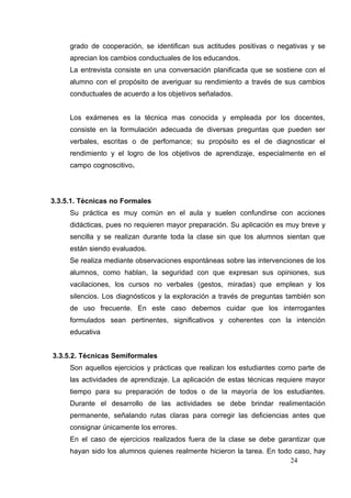 grado de cooperación, se identifican sus actitudes positivas o negativas y se
     aprecian los cambios conductuales de los educandos.
     La entrevista consiste en una conversación planificada que se sostiene con el
     alumno con el propósito de averiguar su rendimiento a través de sus cambios
     conductuales de acuerdo a los objetivos señalados.


     Los exámenes es la técnica mas conocida y empleada por los docentes,
     consiste en la formulación adecuada de diversas preguntas que pueden ser
     verbales, escritas o de perfomance; su propósito es el de diagnosticar el
     rendimiento y el logro de los objetivos de aprendizaje, especialmente en el
     campo cognoscitivo.




3.3.5.1. Técnicas no Formales
     Su práctica es muy común en el aula y suelen confundirse con acciones
     didácticas, pues no requieren mayor preparación. Su aplicación es muy breve y
     sencilla y se realizan durante toda la clase sin que los alumnos sientan que
     están siendo evaluados.
     Se realiza mediante observaciones espontáneas sobre las intervenciones de los
     alumnos, como hablan, la seguridad con que expresan sus opiniones, sus
     vacilaciones, los cursos no verbales (gestos, miradas) que emplean y los
     silencios. Los diagnósticos y la exploración a través de preguntas también son
     de uso frecuente. En este caso debemos cuidar que los interrogantes
     formulados sean pertinentes, significativos y coherentes con la intención
     educativa


3.3.5.2. Técnicas Semiformales
     Son aquellos ejercicios y prácticas que realizan los estudiantes como parte de
     las actividades de aprendizaje. La aplicación de estas técnicas requiere mayor
     tiempo para su preparación de todos o de la mayoría de los estudiantes.
     Durante el desarrollo de las actividades se debe brindar realimentación
     permanente, señalando rutas claras para corregir las deficiencias antes que
     consignar únicamente los errores.
     En el caso de ejercicios realizados fuera de la clase se debe garantizar que
     hayan sido los alumnos quienes realmente hicieron la tarea. En todo caso, hay
                                                                        24
 