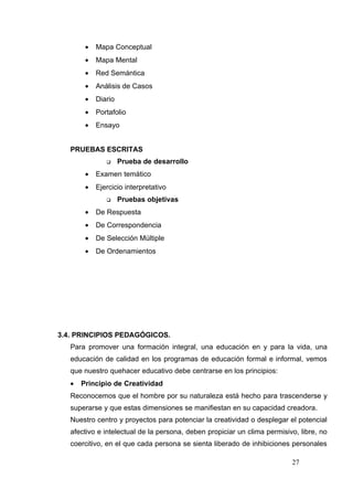 •   Mapa Conceptual
        •   Mapa Mental
        •   Red Semántica
        •   Análisis de Casos
        •   Diario
        •   Portafolio
        •   Ensayo


   PRUEBAS ESCRITAS
                    Prueba de desarrollo
        •   Examen temático
        •   Ejercicio interpretativo
                    Pruebas objetivas
        •   De Respuesta
        •   De Correspondencia
        •   De Selección Múltiple
        •   De Ordenamientos




3.4. PRINCIPIOS PEDAGÓGICOS.
   Para promover una formación integral, una educación en y para la vida, una
   educación de calidad en los programas de educación formal e informal, vemos
   que nuestro quehacer educativo debe centrarse en los principios:
   •   Principio de Creatividad
   Reconocemos que el hombre por su naturaleza está hecho para trascenderse y
   superarse y que estas dimensiones se manifiestan en su capacidad creadora.
   Nuestro centro y proyectos para potenciar la creatividad o desplegar el potencial
   afectivo e intelectual de la persona, deben propiciar un clima permisivo, libre, no
   coercitivo, en el que cada persona se sienta liberado de inhibiciones personales

                                                                          27
 