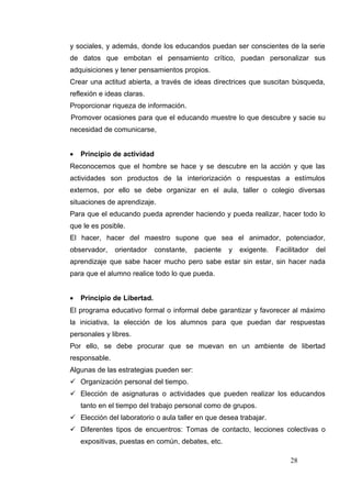y sociales, y además, donde los educandos puedan ser conscientes de la serie
de datos que embotan el pensamiento crítico, puedan personalizar sus
adquisiciones y tener pensamientos propios.
Crear una actitud abierta, a través de ideas directrices que suscitan búsqueda,
reflexión e ideas claras.
Proporcionar riqueza de información.
Promover ocasiones para que el educando muestre lo que descubre y sacie su
necesidad de comunicarse,


•   Principio de actividad
Reconocemos que el hombre se hace y se descubre en la acción y que las
actividades son productos de la interiorización o respuestas a estímulos
externos, por ello se debe organizar en el aula, taller o colegio diversas
situaciones de aprendizaje.
Para que el educando pueda aprender haciendo y pueda realizar, hacer todo lo
que le es posible.
El hacer, hacer del maestro supone que sea el animador, potenciador,
observador,    orientador    constante,   paciente   y   exigente.   Facilitador   del
aprendizaje que sabe hacer mucho pero sabe estar sin estar, sin hacer nada
para que el alumno realice todo lo que pueda.


•   Principio de Libertad.
El programa educativo formal o informal debe garantizar y favorecer al máximo
la iniciativa, la elección de los alumnos para que puedan dar respuestas
personales y libres.
Por ello, se debe procurar que se muevan en un ambiente de libertad
responsable.
Algunas de las estrategias pueden ser:
 Organización personal del tiempo.
 Elección de asignaturas o actividades que pueden realizar los educandos
    tanto en el tiempo del trabajo personal como de grupos.
 Elección del laboratorio o aula taller en que desea trabajar.
 Diferentes tipos de encuentros: Tomas de contacto, lecciones colectivas o
    expositivas, puestas en común, debates, etc.

                                                                         28
 