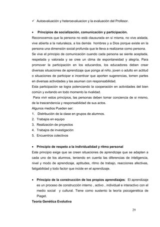  Autoevaluación y heteroevaluacion y la evaluación del Profesor.


•   Principios de socialización, comunicación y participación.
Reconocemos que la persona no está clausurada en sí misma, no vive aislada,
vive abierta a la naturaleza, a los demás hombres y a Dios porque existe en la
persona una dimensión social profunda que le lleva a realizarse como persona.
Se vive el principio de comunicación cuando cada persona se siente aceptada,
respetada y valorada y se cree un clima de espontaneidad y alegría. Para
promover la participación en los educandos, los educadores deben crear
diversas situaciones de aprendizaje que ponga al niño, joven o adulto en actitud
o situaciones de participar e incentivar que aporten sugerencias, tomen partes
en diversas actividades y las asuman con responsabilidad.
Esta participación se logra potenciando la cooperación en actividades del bien
común y evitando en todo momento la rivalidad.
Para vivir estos principios, las personas deben tomar conciencia de si mismo,
de la trascendencia y responsabilidad de sus actos.
Algunos medios Pueden ser:
1. Distribución de la clase en grupos de alumnos.
2. Trabajos en equipo
3. Realización de proyectos
4. Trabajos de investigación
5. Encuentros colectivos


•   Principio de respeto a la individualidad y ritmo personal
Este principio exige que se creen situaciones de aprendizaje que se adapten a
cada uno de los alumnos, teniendo en cuenta las diferencias de inteligencia,
nivel y modo de aprendizaje, aptitudes, ritmo de trabajo, reacciones afectivas,
fatigabilidad y todo factor que incide en el aprendizaje.


•   Principio de la construcción de los propios aprendizajes: El aprendizaje
    es un proceso de construcción interno , activo , individual e interactivo con el
    medio social   y cultural. Tiene como sustento la teoría psicogenética de
    Piaget.
Teoría Genética Evolutiva

                                                                        29
 