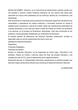ZEVALLOS GAMES”. Asimismo, es un instrumento de planeamiento y gestión escolar que
nos ayudará a conducir nuestra Institución Educativa, de una manera más eficaz para
responder los nuevos retos planteados por los continuos cambios de la Enseñanza y del
Aprendizaje.
Este documento es importante porque presenta las respuestas específicas del plantel a las
necesidades y expectativas de nuestra Institución y comunidad, teniendo en cuenta la
realidad social, económica y cultural de nuestro medio; las características particulares de
nuestros educandos y a los roles que deben cumplir los Padres de Familia, los profesores
y los alumnos, en el proceso de Enseñanza- Aprendizaje. Todo esto enmarcado en las
políticas y normas generales establecidas por el Ministerio de Educación.
El proceso general de elaboración del Proyecto Educativo Institucional, consiste en
desarrollar cada uno de los componentes del mismo como son:
Identidad la Institución Educativa.
Diagnóstico.
Propuesta Pedagógica.
Propuesta de Gestión.
Nuestro la Institución Educativa, se ha organizado en primer lugar, informando a los
docentes, Padres de Familia y alumnos sobre los fines del proceso Educativo y las
ventajas que trae el P.E.I para el mejoramiento de la calidad Educativa.
Esperando alcanzar un indispensable instrumento, agradecemos su especial acogida, que
estimula a seguir produciendo esfuerzo que contribuya al desarrollo Educativo Nacional.


                                                                            LA DIRECCIÓN
 