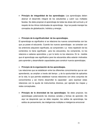•   Principio de integralidad de los aprendizajes: Los aprendizajes deben
        abarcar el desarrollo integral de los estudiantes y cubrir sus múltiples
        facetas. Se debe propiciar el aprendizaje de todas las áreas del currículo y el
        respeto de los ritmos individuales de aprendizaje. Aquí se puede manejar los
        conceptos de globalización, holístico y sinergia.




    •   Principio de la significatividad de los aprendizajes.
    El aprendizaje es significativo si se relaciona los nuevos conocimientos con los
    que ya posee el educando. Cuando los nuevos aprendizajes se conectan con
    los anteriores adquieren significado, se comprenden. La mera repetición de los
    contenidos no tiene significado     para los educandos, los comprende, no los
    relaciona a saberes aprendidos; y por lo tanto no los relaciona. En la medida
    que el aprendizaje sea significativo para los educandos ellos estarán motivados
    para aprender y desarrollarán capacidades para construir nuevos aprendizajes.


    •   Principio de la organización de los aprendizajes.
    Las relaciones que se establecen entre los diferentes conocimientos que se van
    aprendiendo, se amplían a través del tiempo y de la oportunidad de aplicarlos
    en la vida, lo que permite establecer nuevas relaciones con otros conjuntos de
    conocimientos y así mismo desarrollar la capacidad           para expresar estas
    relaciones con la ayuda de instrumentos diversos, por ejemplo los mapas y
    redes conceptuales.


    •   Principio de la diversidad de los aprendizajes: Se debe propiciar, los
        aprendizajes potenciando los diversos canales y formas de aprender. De
        aquí se desprende que se debe respetar, los estilos de aprendizaje, los
        estilos de pensamiento, las inteligencias múltiples e inteligencia emocional
.




                                                                            31
 