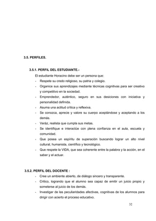 3.5. PERFILES.


   3.5.1. PERFIL DEL ESTUDIANTE.-
       El estudiante Horacino debe ser un persona que:
       -   Respete su credo religioso, su patria y colegio.
       -   Organice sus aprendizajes mediante técnicas cognitivas para ser creativo
           y competitivo en la sociedad.
       -   Emprendedor, auténtico, seguro en sus desiciones con iniciativa y
           personalidad definida.
       -   Asuma una actitud crìtica y reflexiva.
       -   Se conozca, aprecie y valore su cuerpo aceptándose y aceptando a los
           demás.
       -   Veráz, realista que cumpla sus metas.
       -   Se identifique e interactúe con plena confianza en el aula, escuela y
           comunidad.
       -   Que posea un espíritu de superación buscando lograr un alto nivel
           cultural, humanista, científico y tecnológico.
       -   Que respete la VIDA, que sea coherente entre la palabra y la acción, en el
           saber y el actuar.




3.5.2. PERFIL DEL DOCENTE :
       -   Cree un ambiente abierto, de diálogo sincero y transparente.
       -   Critico, logrando que el alumno sea capaz de emitir un juicio propio y
           someterse al juicio de los demás.
       -   Investigar de las peculiaridades afectivas, cognitivas de los alumnos para
           dirigir con acierto el proceso educativo.

                                                                          32
 
