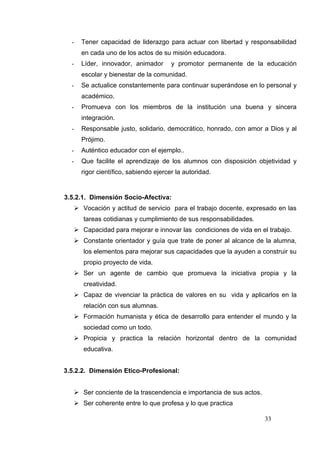 -     Tener capacidad de liderazgo para actuar con libertad y responsabilidad
        en cada uno de los actos de su misión educadora.
  -     Líder, innovador, animador       y promotor permanente de la educación
        escolar y bienestar de la comunidad.
  -     Se actualice constantemente para continuar superándose en lo personal y
        académico.
  -     Promueva con los miembros de la institución una buena y sincera
        integración.
  -     Responsable justo, solidario, democrático, honrado, con amor a Dios y al
        Prójimo.
  -     Auténtico educador con el ejemplo..
  -     Que facilite el aprendizaje de los alumnos con disposición objetividad y
        rigor científico, sabiendo ejercer la autoridad.


3.5.2.1. Dimensión Socio-Afectiva:
       Vocación y actitud de servicio para el trabajo docente, expresado en las
         tareas cotidianas y cumplimiento de sus responsabilidades.
       Capacidad para mejorar e innovar las condiciones de vida en el trabajo.
       Constante orientador y guía que trate de poner al alcance de la alumna,
         los elementos para mejorar sus capacidades que la ayuden a construir su
         propio proyecto de vida.
       Ser un agente de cambio que promueva la iniciativa propia y la
         creatividad.
       Capaz de vivenciar la práctica de valores en su vida y aplicarlos en la
         relación con sus alumnas.
       Formación humanista y ética de desarrollo para entender el mundo y la
         sociedad como un todo.
       Propicia y practica la relación horizontal dentro de la comunidad
         educativa.


3.5.2.2. Dimensión Etico-Profesional:


       Ser conciente de la trascendencia e importancia de sus actos.
       Ser coherente entre lo que profesa y lo que practica

                                                                        33
 