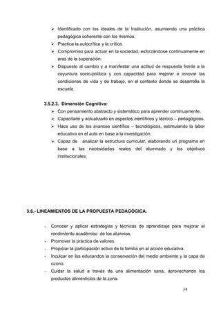  Identificado con los ideales de la Institución, asumiendo una práctica
             pedagógica coherente con los mismos.
           Practica la autocrítica y la crítica.
           Compromiso para actuar en la sociedad, esforzàndose continuamente en
             aras de la superación.
           Dispuesto al cambio y a manifestar una actitud de respuesta frente a la
             coyuntura socio-política y con capacidad para mejorar e innovar las
             condiciones de vida y de trabajo, en el contexto donde se desarrolla la
             escuela.


      3.5.2.3. Dimensión Cognitiva:
           Con pensamiento abstracto y sistemático para aprender continuamente.
           Capacitado y actualizado en aspectos científicos y técnico – pedagógicos.
           Hace uso de los avances científico – tecnológicos, estimulando la labor
             educativa en el aula en base a la investigación.
           Capaz de      analizar la estructura curricular, elaborando un programa en
             base    a   las    necesidades   reales   del   alumnado    y   los    objetivos
             institucionales.




3.6.- LINEAMIENTOS DE LA PROPUESTA PEDAGÓGICA.


      -   Conocer y aplicar estrategias y técnicas de aprendizaje para mejorar el
          rendimiento académico de los alumnos.
      -   Promover la práctica de valores.
      -   Propiciar la participación activa de la familia en al acción educativa.
      -   Inculcar en los educandos la conservación del medio ambiente y la capa de
          ozono.
      -   Cuidar la salud a través de una alimentación sana, aprovechando los
          productos alimenticios de la zona

                                                                                   34
 