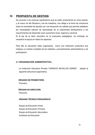 IV.   PROPUESTA DE GESTION
      De acuerdo a los avances significativos que se están produciendo en otros países,
      y al nuevo rol del Directora y de los maestros, nos obliga a la toma de conciencia
      sobre la necesidad de apostar por una educación de calidad que permita satisfacer
      las necesidades básicas de aprendizaje de la colectividad lambayecana y los
      requerimientos de desarrollo socio económico local, regional y nacional.
      Si el eje de la labor educativa es la propuesta pedagógica, sin embargo es
      necesario el apoyo en todos los aspectos.


      Para ello la educación debe organizarse      como una institución productiva que
      implique un cambio completo de los métodos y procedimientos administrativos y de
      participación.




      4.1 ORGANIZACIÓN ADMINISTRATIVA.-


         La Institución Educativa Privada “HORACIO ZEVALLOS GAMES”                adopta la
         siguiente estructura organizativa.



         ÓRGANO DE PROMOTORÍA
         Promotor.


         ÓRGANO DE DIRECCIÓN
         Dirección.


         ÓRGANO TÉCNICO PEDAGÓGICO


         Equipo de Educación Inicial.
         Equipo de Educación Primaria.
         Equipo de Educación Secundaria.
         Auxiliares de Educación.



                                                                                 36
 