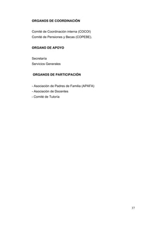 ORGANOS DE COORDINACIÓN


Comité de Coordinación interna (COCOI)
Comité de Pensiones y Becas (COPEBE).


ORGANO DE APOYO


Secretaría
Servicios Generales


ORGANOS DE PARTICIPACIÓN


- Asociación de Padres de Familia (APAFA)
- Asociación de Docentes
- Comité de Tutoría




                                            37
 
