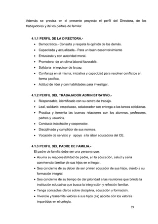 Además se precisa en el presente proyecto el perfil del Directora, de los
trabajadores y de los padres de familia:


   4.1.1 PERFIL DE LA DIRECTORA.-
     •    Democrática.- Consulta y respeta la opinión de los demás.
     •    Capacitada y actualizada.- Para un buen desenvolvimiento
     •    Entusiasta y con autoridad moral.
     •    Promotora de un clima laboral favorable.
     •    Solidaria e impulsor de la paz
     •    Confianza en si misma, iniciativa y capacidad para resolver conflictos en
          forma pacifica.
     •    Actitud de líder y con habilidades para investigar.


   4.1.2 PERFIL DEL TRABAJADOR ADMINISTRATIVO.-
     •    Responsable, identificado con su centro de trabajo.
     •    Leal, solidario, respetuoso, colaborador con entrega a las tareas cotidianas.
     •    Practica y fomenta las buenas relaciones con los alumnos, profesores,
          padres y usuarios.
     •    Conducta intachable y cooperador.
     •    Disciplinado y cumplidor de sus normas.
     •    Vocación de servicio y apoyo a la labor educadora del CE.


   4.1.3 PERFIL DEL PADRE DE FAMILIA.-
     El padre de familia debe ser una persona que:
     • Asuma su responsabilidad de padre, en la educación, salud y sana
         convivencia familiar de sus hijos en el hogar.
     • Sea conciente de su deber de ser primer educador de sus hijos, atento a su
         formación integral.
     • Sea conciente de su tiempo de dar prioridad a las reuniones que brinda la
         institución educativa que busca la integración y reflexión familiar.
     • Tenga conceptos claros sobre disciplina, educación y formación.
     • Vivencie y transmita valores a sus hijos (as) acorde con los valores
         impartidos en el colegio.
                                                                                39
 