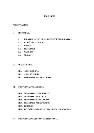 INDICE


PRESENTACION.



I.     IDENTIDAD.


       I.1.    IDENTIFICACION DE LA INSTITUCION EDUCATIVA
       I.2.    RESEÑA HISTORICA
       I.3.    VISION
       I.4.    PRINCIPIOS
       I.5.    VALORES
       I.6.    MISIÓN




II.    DIAGNÓSTICO.


       II.1.   AREA INTERNA
       II.2.   AREA EXTERNA
       II.3.   OBJETIVOS ESTRATEGICOS




III.   PROPUESTA PEDAGÓGICA.


       III.1. MODELO DE APRENDIZAJE
       III.2. MODELO CURRICULAR
       III.3. MODELO DE EVALUACION
       III.4. PRINCIPIOS PEDAGÓGICOS
       III.5. PERFILES
       III.6. LINEAMIENTOS DE LA PROPUESTA PEDAGÓGICA




IV.    PROPUESTA DE GESTIÓN INSTITUCIONAL.
 