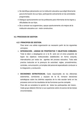 • Se identifique plenamente con la institución educativa que eligió libremente
       para la formación de sus hijos, participando activamente en las actividades
       programadas.
   • Dialogue oportunamente con los profesores para informarse de los logros y
       dificultades de sus hijos.
   • De a conocer sus sugerencias y apoye oportunamente a la mejora de la
       institución educativa con visión constructiva.




4.2. PROCESOS DE GESTION


  4.2.1 PRINCIPIOS DE GESTION.
        Para tener una sólida organización es necesario partir de los siguientes
        principios:
   •    INTEGRACIÓN , UNIDAD DE PROPÓSITOS Y OBJETIVOS COMUNES.
        Toda la labor a desplegarse en e la IE. será con el único propósito de
        lograr los objetivos institucionales establecidos en forma conjunta,
        internalizarlos por todos los   agentes del proceso educativo. Toda esta
        practica traducida en la jerarquía de autoridad, reglas, procedimientos,
        controles, comunicación y el empleo del personal especializado conducen a
        la integración y conducción.


   •    DECISIONES ESTRATEGICAS. Cada responsable de los diferentes
        estamentos, comisiones y equipos de la IE, tomaran decisiones
        estratégicas sobre los distintos aspectos de la vida escolar tanto en los
        procesos como en los resultados de las funciones que les compete.
        Para ello se considera la opinión de todos los participantes del mismo .
        Cada grupo deberá informar a sus superiores sobre el avance de las tareas
        encomendadas.




                                                                         40
 