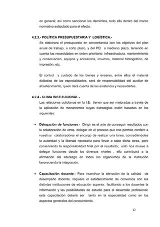 en general; así como sancionar los deméritos, todo ello dentro del marco
     normativo estipulado para el efecto.


4.2.3.- POLÍTICA PRESUPUESTARIA Y LOGÍSTICA.-
     Se elaborara el presupuesto en concordancia con los objetivos del plan
     anual de trabajo, a corto plazo, y del PEI a mediano plazo, teniendo en
     cuenta las necesidades en orden prioritario: infraestructura, mantenimiento
     y conservación, equipos y accesorios, insumos, material bibliográfico, de
     impresión, etc.


     El control    y cuidado de los bienes y enseres, entre ellos el material
     didáctico de las especialidades, será de responsabilidad del auxiliar de
     abastecimiento, quien dará cuenta de las existencia y necesidades.


4.2.4.- CLIMA INSTITUCIONAL.-
     Las relaciones cotidianas en la I.E. tienen que ser mejoradas a través de
     la aplicación de mecanismos cuyas estrategias estén basadas en los
     siguientes:


 •   Delegación de funciones.- Dirigir es el arte de conseguir resultados con
     la colaboración de otros, delegar en el proceso que nos permite conferir a
     nuestros colaboradores el encargo de realizar una tarea, concediéndoles
     la autoridad y la libertad necesaria para llevar a cabo dicha tarea, pero
     conservando la responsabilidad final por el resultado; esto nos mueve a
     delegar funciones desde los diversos niveles , ello contribuirá a la
     afirmación del liderazgo en todos los organismos de la institución
     favoreciendo la integración.


 •   Capacitación docente.- Para incentivar la elevación de la calidad        de
     desempeño docente, requiere el establecimiento de convenios con las
     distintas instituciones de educación superior, facilitando a los docentes la
     información y las posibilidades de estudio para el desarrollo profesional;
     esta capacitación deberá ser      tanto en la especialidad como en los
     aspectos generales del conocimiento.

                                                                     42
 