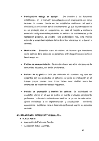 •   Participación trabajo en equipo-            De acuerdo a las funciones
        establecidas en el manual y concretizadas en el organigrama, así como
        también de manera directa en las actividades cotidianas del centro
        educativo.;las dos deben darse conjuntamente, ya que la participación no
        es un privilegio sino un compromiso, en base al respeto y confianza
        esencial a la dignidad de las personas, el ejercicio de sus libertades y a la
        realización personal, es posible      una participación real, esto implica
        estimular y apoyar las iniciativas de los docentes, interactuar en lo formal e
        informal.


    •   Motivación.-     Entendida como el conjunto de factores que intervienen
        como estimulo de la acción de las personas; entre las políticas que definen
        la estrategia son :


    •   Política de reconocimiento.- Se requiere hacer ver a los miembros de la
        comunidad educativa, sus éxitos y valorarlos.


    •   Política de exigencia.- Una vez acordado los objetivos hay que ser
        exigentes con los resultados; el esfuerzo es fuente de motivación en el
        trabajo porque plantea retos; todos deben tener claridad sobre los
        estándares de eficiencia y calidad requeridos.


    •   Política de promoción y meritos de calidad.- Se establecerá un
        escalafón interno en el que se tendrá en cuenta el elevado rendimiento
        profesional , a fin de incentivarlo con medidas de promoción adecuadas:
        apoyo económico a su implementación y actualización , incentivos
        económicos , facilidades para el desarrollo profesional usando los servicios
        de la I.E.


4.3. RELACIONES INTER-INSTITUCIONALES.-
  4.3.1. LOCALES:
    •   Asociación de Padres de Familia
    •   Asociación de Ex - Alumnos.

                                                                          43
 
