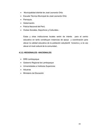 •   Municipalidad distrital de José Leonardo Ortiz
 •   Escuela Técnica Municipal de José Leonardo Ortiz
 •   Parroquia.
 •   Gobernación.
 •   Policía Nacional del Perú.
 •   Clubes Sociales, Deportivos y Culturales.-


     Estas y otras instituciones locales serán de interés       para el centro
     educativo en tanto constituyan instancias de apoyo y coordinación para
     elevar la calidad educativa de la población estudiantil horacina y a la vez
     elevar el nivel cultural de la comunidad..


4.3.2.-REGIONALES –NACIONALES:


 •   DRE-Lambayeque
 •   Gobierno Regional de Lambayeque
 •   Universidades e Institutos Superiores
 •   Aduanas
 •   Ministerio de Educación




                                                                     44
 