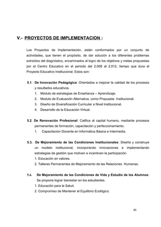 V.- PROYECTOS DE IMPLEMENTACION :

   Los Proyectos de Implementación, están conformados por un conjunto de
   actividades, que tienen el propósito, de dar solución a los diferentes problemas
   extraídos del diagnóstico, encaminados al logro de los objetivos y metas propuestas
   por el Centro Educativo en el periodo del 2,008 al 2,012, tiempo que dura el
   Proyecto Educativo Institucional. Estos son:


   5.1. De Innovación Pedagógica: Orientados a mejorar la calidad de los procesos
          y resultados educativos.
          1. Módulo de estrategias de Enseñanza – Aprendizaje.
          2. Modulo de Evaluación Alternativa, como Propuesta Institucional.
          3. Diseño de Diversificación Curricular a Nivel Institucional.
          4. Desarrollo de la Educación Virtual.


   5.2. De Renovación Profesional: Califica al capital humano, mediante procesos
          permanentes de formación, capacitación y perfeccionamiento.
          1.   Capacitación Docente en Informática Básica e Intermedia.


   5.3. De Mejoramiento de las Condiciones Institucionales: Diseña y construye
          un   modelo   institucional,   incorporando   innovaciones   e   implementando
          estrategias de gestión que motiven e incentiven la participación.
          1. Educación en valores.
          2. Talleres Permanentes de Mejoramiento de las Relaciones Humanas.


   5.4.    De Mejoramiento de las Condiciones de Vida y Estudio de los Alumnos:
           Se propone lograr bienestar en los estudiantes.
          1. Educación para la Salud.
          2. Compromiso de Mantener el Equilibrio Ecológico.




                                                                              46
 