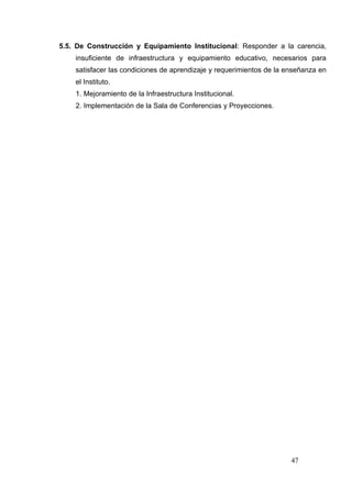 5.5. De Construcción y Equipamiento Institucional: Responder a la carencia,
    insuficiente de infraestructura y equipamiento educativo, necesarios para
    satisfacer las condiciones de aprendizaje y requerimientos de la enseñanza en
    el Instituto.
    1. Mejoramiento de la Infraestructura Institucional.
    2. Implementación de la Sala de Conferencias y Proyecciones.




                                                                      47
 