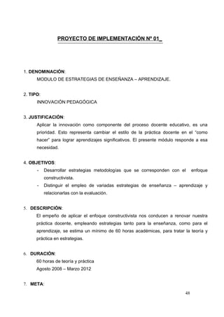 PROYECTO DE IMPLEMENTACIÓN Nº 01_




1. DENOMINACIÓN:
      MODULO DE ESTRATEGIAS DE ENSEÑANZA – APRENDIZAJE.


2. TIPO:
      INNOVACIÓN PEDAGÓGICA


3. JUSTIFICACIÓN:
      Aplicar la innovación como componente del proceso docente educativo, es una
      prioridad. Esto representa cambiar el estilo de la práctica docente en el “como
      hacer” para lograr aprendizajes significativos. El presente módulo responde a esa
      necesidad.


4. OBJETIVOS:
      -    Desarrollar estrategias metodologías que se corresponden con el       enfoque
           constructivista.
      -    Distinguir el empleo de variadas estrategias de enseñanza – aprendizaje y
           relacionarlas con la evaluación.


5. DESCRIPCIÓN:
      El empeño de aplicar el enfoque constructivista nos conducen a renovar nuestra
      práctica docente, empleando estrategias tanto para la enseñanza, como para el
      aprendizaje, se estima un mínimo de 60 horas académicas, para tratar la teoría y
      práctica en estrategias.


6. DURACIÓN:
      60 horas de teoría y práctica
      Agosto 2008 – Marzo 2012


7. META:

                                                                            48
 