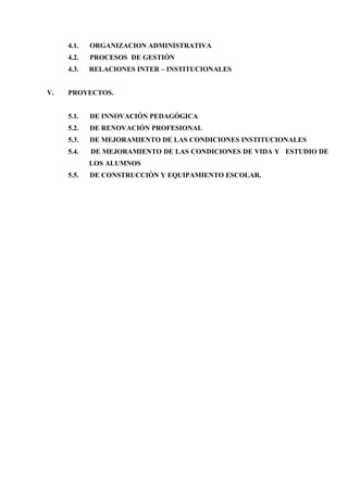4.1.   ORGANIZACION ADMINISTRATIVA
     4.2.   PROCESOS DE GESTIÓN
     4.3.   RELACIONES INTER – INSTITUCIONALES


V.   PROYECTOS.


     5.1.   DE INNOVACIÓN PEDAGÓGICA
     5.2.   DE RENOVACIÓN PROFESIONAL
     5.3.   DE MEJORAMIENTO DE LAS CONDICIONES INSTITUCIONALES
     5.4.   DE MEJORAMIENTO DE LAS CONDICIONES DE VIDA Y ESTUDIO DE
            LOS ALUMNOS
     5.5.   DE CONSTRUCCIÓN Y EQUIPAMIENTO ESCOLAR.
 
