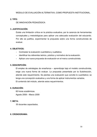 MODULO DE EVALUACIÓN ALTERNATIVA, COMO PROPUESTA INSTITUCIONAL.


2. TIPO:
      DE INNOVACIÓN PEDAGÓGICA


3. JUSTIFICACIÓN:
      Existe una limitación crítica en la práctica evaluativa, por la carencia de herramientas
      conceptuales y metodológicas para aplicar una adecuada evaluación del educando.
      Por ello se justifica, experimentar la propuesta sobre una forma constructivista de
      evaluar.


4. OBJETIVOS:
      -    Contrastar la evaluación cuantitativa y cualitativa.
      -    Identificar los referentes teórico, práctico y normativo de la evaluación.
      -    Aplicar una nueva propuesta de evaluación en el marco constructivista.


5. DESCRIPCIÓN:
      El empleo de estrategias de enseñanza – aprendizaje bajo el modelo constructivista,
      exige una nueva forma de evaluar. La propuesta presentada por la Subdirección,
      atiende este requerimiento. Se plantea una evaluación que concilie lo cuantitativo; se
      tenga una concepción evaluativa y una forma de aplicar instrumentos variados.
      El contenido del módulo, atiende estos requerimientos.


6. DURACIÓN:
      60 horas académicas.
      Agosto 2008 – Marzo 2009


7. META:
      50 docentes capacitados.




8. CRONOGRAMA:




                                                                                    50
 