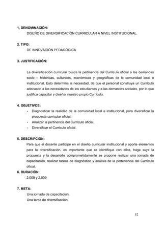 1. DENOMINACIÓN:
      DISEÑO DE DIVERSIFICACIÓN CURRICULAR A NIVEL INSTITUCIONAL.


2. TIPO:
      DE INNOVACIÓN PEDAGÓGICA


3. JUSTIFICACIÓN:


      La diversificación curricular busca la pertinencia del Currículo oficial a las demandas
      socio – históricas, culturales, económicas y geográficas de la comunidad local e
      institucional. Esto determina la necesidad, de que el personal construya un Currículo
      adecuado a las necesidades de los estudiantes y a las demandas sociales, por lo que
      justifica capacitar y diseñar nuestro propio Currículo.


4. OBJETIVOS:
      -    Diagnosticar la realidad de la comunidad local e institucional, para diversificar la
           propuesta curricular oficial.
      -    Analizar la pertinencia del Currículo oficial.
      -    Diversificar el Currículo oficial.


5. DESCRIPCIÓN:
      Para que el docente participe en el diseño curricular institucional y aporte elementos
      para la diversificación, es importante que se identifique con ellos, haga suya la
      propuesta y la desarrolle comprometidamente se propone realizar una jornada de
      capacitación, realizar tareas de diagnóstico y análisis de la pertenencia del Currículo
      oficial.
6. DURACIÓN:
      2,008 y 2,009


7. META:
      Una jornada de capacitación.
      Una tarea de diversificación.



                                                                                 52
 