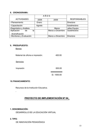 8. CRONOGRAMA:
                                         AÑOS
      ACTIVIDADES                2008              2009              RESPONSABLES
- Planeamiento                  Enero                             Directora
- Capacitación                  Agosto                            Subdirectora
-Diagnóstico y Análisis                             Marzo         Jefes Equipo.
-Aplicación      de        la                 Marzo a Diciembre   Subdirectora
  diversificación
- Monitoreo y Evaluación                      Marzo a Diciembre   Directora



9. PRESUPUESTO:
      Bienes


      Material de oficina e impresión:               400.00


      Servicios


      Impresión                                      600.00


                                                 S/. 1000.00


10. FINANCIAMIENTO:


      Recursos de la Institución Educativa.
      .


                  PROYECTO DE IMPLEMENTACIÓN Nº 04_



1. DENOMINACIÓN:
      DESARROLLO DE LA EDUCACIÓN VIRTUAL


2. TIPO:
      DE INNOVACIÓN PEDAGÓGICA
                                                                                  53
 