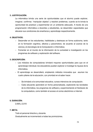 3. JUSTIFICACIÓN:
     La informática brinda una serie de oportunidades que el alumno puede explorar,
     imaginar, confirmar, “manipular objetos” y resolver problemas, cuando se le brinda la
     oportunidad de practicar y experimentar en un ambiente adecuado. A través de una
     programación informática a docentes y estudiantes, se desarrollan capacidades que
     elevaran sus condiciones de enseñanza y aprendizaje respectivamente.


4. OBJETIVOS:
     -     Desarrollar en los estudiantes, habilidades y destrezas en forma autónoma, tanto
           en la formación cognitiva, afectiva y psicomotora; de acuerdo al avance de la
           ciencia y la tecnología de la Computación e Informática.
     -     Fomentar en el mundo de la información de la curiosidad e investigación en los
           programas de software y exploración del software.


5. DESCRIPCIÓN:
     - Los módulos de computadoras brindará mayores oportunidades para que en el
           aprendizaje individual, los educadores puedan explorar e investigar la riqueza de la
           informática.
     - El aprendizaje se desarrollará, empleando métodos innovados que asuman los
           cuatro pilares de la educación, con prioridad en el saber hacer.


           -   Se brindará a la comunidad educativa, cursos intensivos de computación.
           -   Cada educando aprenderá en forma personalizada, explorando las bondades
               de la informática, los programas de software y experimentando el Hardware de
               la computadora, como también el acceso al correo electrónico e Internet.




6. DURACIÓN:
     2,008 y 2,010


7. META:
     Todo el personal directivo y docente.
     Gradualmente se incrementará a todas las promociones.

                                                                                 54
 