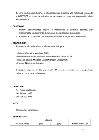 El perfil moderno del docente, la globalización de la cultura y la necesidad de acceder
     a INTERNET en busca de actualizarse en contenidos, exige una preparación básica
     en Informática.


4. OBJETIVOS:
     -     Impartir conocimientos básicos e intermedios al personal docente, para
           incorporarlos gradualmente al mundo de Computación e Informática.
     -     Preparar al docente para incorporarlo al mundo de la globalización cultural.


5. DESCRIPCIÓN:
     El curso de informática Básica e Intermedia, incluye a:


     - Sistema Operativo: Windows 2004.
     - Procesador de textos: Microsoft Word (Microsoft Office 2004).
     - Hojas de cálculo: Microsoft Excel (Microsoft Office 2004)
     - Internet: Navegador, Browsel.


     Se propone capacitar en dos grupos, con 144 horas académicas en cada grupo, hasta
     cubrir a todo el personal docente.




6. DURACIÓN:
     144 horas académicas
     1er. Grupo : 2008.
     2do. Grupo: 2009


7. META:


     50 docentes capacitados.


8. CRONOGRAMA:
                                        AÑOS
     ACTIVIDADES                 2008                2009              RESPONSABLES

                                                                                  56
 