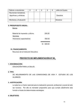 -Talleres a estudiantes        X         X      X       X       X     Jefes de Equipo.
- Reuniones recreativas,
 deportivas y artísticas                                               Directora

- Monitoreo y Evaluación                                             Directora


9. PRESUPUESTO ANUAL:
      Bienes


      Material de impresión y oficina:                200.00
      Servicios
      Honorarios capacitadores                        400.00


                                                 S/. 600.00


   10. FINANCIAMIENTO:
      Recursos de la Institución Educativa.



                  PROYECTO DE IMPLEMENTACIÓN Nº 08_


1. DENOMINACIÓN:
      EDUCACIÓN PARA LA SALUD.


2. TIPO:
      DE MEJORAMIENTO DE LAS CONDICIONES DE VIDA Y                        ESTUDIO DE LOS
      ALUMNOS.


3. JUSTIFICACIÓN:
      La salud es un factor esencial para la realización personal, profesional y social de todo
      ser humano. Por ello es menester prepararlos para que cumpla cabalmente esta
      función a través de determinadas estrategias.


4. OBJETIVOS:


                                                                                   61
 