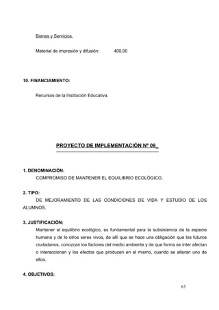 Bienes y Servicios.


      Material de impresión y difusión:       400.00




10. FINANCIAMIENTO:


      Recursos de la Institución Educativa.




                PROYECTO DE IMPLEMENTACIÓN Nº 09_



1. DENOMINACIÓN:
      COMPROMISO DE MANTENER EL EQUILIBRIO ECOLÓGICO.


2. TIPO:
      DE MEJORAMIENTO DE LAS CONDICIONES DE VIDA Y ESTUDIO DE LOS
ALUMNOS.


3. JUSTIFICACIÓN:
      Mantener el equilibrio ecológico, es fundamental para la subsistencia de la especie
      humana y de lo otros seres vivos, de allí que se hace una obligación que los futuros
      ciudadanos, conozcan los factores del medio ambiente y de que forma se ínter afectan
      o interaccionan y los efectos que producen en el mismo, cuando se alteran uno de
      ellos.


4. OBJETIVOS:

                                                                             63
 