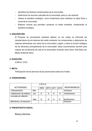 -    Identificar los factores contaminantes de la comunidad.
      -    Determinar los recursos naturales de la comunidad, para su uso racional.
      -    Valorar el equilibrio ecológico, como fundamento para mantener la salud física y
           moral de la comunidad.
      -    Elaborar normas que permitan conservar el medio ambiente, manteniendo el
           equilibrio ecológico.


5. DESCRIPCIÓN:
      El Proyecto se concretizará mediante talleres, en los cuales se informará las
      características de los factores del medio ambiente, los componentes y elaboración de
      cadenas alimenticias con seres de la comunidad y región y sobre la función biológica
      de los alimentos principalmente de la comunidad. Estos conocimientos servirán para
      mejorar las condiciones de vida en la comunidad, teniendo como lema: Vida Sana con
      Medio Ambiente Sano.


6. DURACIÓN:
      2,008 al 2,012


7. META:
      Participación de los alumnos de las promociones todos los niveles.


8. CRONOGRAMA:


                                     AÑOS
     ACTIVIDADES                     2009    2010 2011 2012          RESPONSABLES
- Planeamiento               Mar                                     Directora
- Realización de talleres     Jun     X        X     X       X       Subdirectora
-Jornada de reflexión.
                              Sep.    X        X     X      X        Subdirectora
-Monitoreo y Evaluación                                              Directora


9. PRESUPUESTO ANUAL:


      Bienes y Servicios


                                                                                    64
 