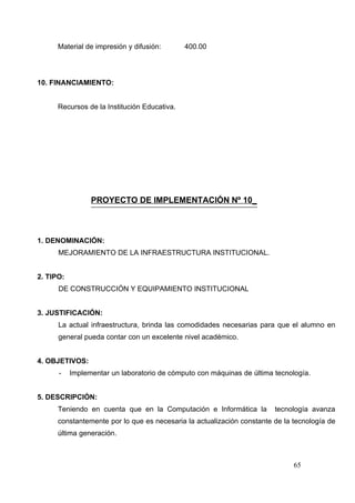 Material de impresión y difusión:       400.00




10. FINANCIAMIENTO:


      Recursos de la Institución Educativa.




                 PROYECTO DE IMPLEMENTACIÓN Nº 10_



1. DENOMINACIÓN:
      MEJORAMIENTO DE LA INFRAESTRUCTURA INSTITUCIONAL.


2. TIPO:
      DE CONSTRUCCIÓN Y EQUIPAMIENTO INSTITUCIONAL


3. JUSTIFICACIÓN:
      La actual infraestructura, brinda las comodidades necesarias para que el alumno en
      general pueda contar con un excelente nivel académico.


4. OBJETIVOS:
      -    Implementar un laboratorio de cómputo con máquinas de última tecnología.


5. DESCRIPCIÓN:
      Teniendo en cuenta que en la Computación e Informática la         tecnología avanza
      constantemente por lo que es necesaria la actualización constante de la tecnología de
      última generación.



                                                                              65
 
