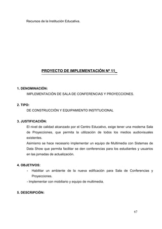 Recursos de la Institución Educativa.




                 PROYECTO DE IMPLEMENTACIÓN Nº 11_



1. DENOMINACIÓN:
      IMPLEMENTACIÓN DE SALA DE CONFERENCIAS Y PROYECCIONES.


2. TIPO:
      DE CONSTRUCCIÓN Y EQUIPAMIENTO INSTITUCIONAL


3. JUSTIFICACIÓN:
      El nivel de calidad alcanzado por el Centro Educativo, exige tener una moderna Sala
      de Proyecciones, que permita la utilización de todos los medios audiovisuales
      existentes.
      Asimismo se hace necesario implementar un equipo de Multimedia con Sistemas de
      Data Show que permita facilitar se den conferencias para los estudiantes y usuarios
      en las jornadas de actualización.


4. OBJETIVOS:
      -    Habilitar un ambiente de la nueva edificación para Sala de Conferencias y
           Proyecciones.
      - Implementar con mobiliario y equipo de multimedia.


5. DESCRIPCIÓN:




                                                                            67
 