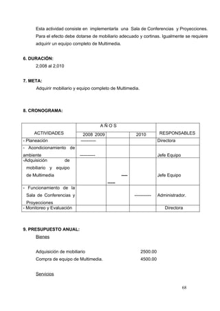 Esta actividad consiste en implementarla una Sala de Conferencias y Proyecciones.
      Para el efecto debe dotarse de mobiliario adecuado y cortinas. Igualmente se requiere
      adquirir un equipo completo de Multimedia.


6. DURACIÓN:
      2,008 al 2,010


7. META:
      Adquirir mobiliario y equipo completo de Multimedia.




8. CRONOGRAMA:


                                         AÑOS
     ACTIVIDADES             2008 2009                     2010          RESPONSABLES
- Planeación                ----------                                  Directora
- Acondicionamiento de
ambiente                    ----------                                  Jefe Equipo
-Adquisición           de
 mobiliario y equipo
 de Multimedia                                     ----                 Jefe Equipo
                                          -----
- Funcionamiento de la
 Sala de Conferencias y                                   -----------   Administrador.
  Proyecciones
- Monitoreo y Evaluación                                                   Directora



9. PRESUPUESTO ANUAL:
      Bienes


      Adquisición de mobiliario                               2500.00
      Compra de equipo de Multimedia.                         4500.00


      Servicios


                                                                                      68
 