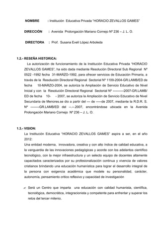 NOMBRE           : Institución Educativa Privada “HORACIO ZEVALLOS GAMES”


     DIRECCIÓN         : Avenida Prolongación Mariano Cornejo Nº 236 – J. L. O.


     DIRECTORA         : Prof. Susana Evelí López Arboleda




1.2.- RESEÑA HISTORICA:
       La autorización de funcionamiento de la Institución Educativa Privada “HORACIO
     ZEVALLOS GAMES”, ha sido dada mediante Resolución Directoral Sub Regional Nº
     0522 -1992 fecha 31-MARZO-1992, para ofrecer servicios de Educación Primaria, a
     través de la Resolución Directoral Regional Sectorial Nº 1109-2004-GR.LAMB/ED de
     fecha      10-MARZO-2004, se autoriza la Ampliación de Servicio Educativo de Nivel
     Inicial y con la Resolución Directoral Regional Sectorial Nº ----------2007-GR.LAMB/
     ED de fecha     10-   - 2007, se autoriza la Ampliación de Servicio Educativo de Nivel
     Secundaria de Menores.se dio a partir del --- de -----de 2007, mediante la R.D.R. S.
     Nº --------GR.LAMB/ED del --.--.2007, encontrándose ubicada en la Avenida
     Prolongación Mariano Cornejo Nº 236 – J. L. O.




1.3.- VISION:
     La Institución Educativa “HORACIO ZEVALLOS GAMES” aspira a ser, en el año
     2012:
     Una entidad moderna, innovadora, creativa y con alto índice de calidad educativa, a
     la vanguardia de las innovaciones pedagógicas y acorde con los adelantos científico
     tecnológico, con la mejor infraestructura y un selecto equipo de docentes altamente
     capacitados caracterizados por su profesionalización continua y vivencia de valores
     cristianos brindando una educación humanística para lograr el desarrollo integral de
     la persona con exigencia académica que modele su personalidad, carácter,
     autonomía, pensamiento critico reflexivo y capacidad de investigación


     Será un Centro que imparta        una educación con calidad humanista, científica,
       tecnológica, democrática, integracionista y competente para enfrentar y superar los
       retos del tercer milenio.
 