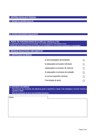 2. HISTÓRIA ESCOLAR E PESSOAL
2.1. RESUMO DA HISTÓRIA ESCOLAR




2.2. OUTROS ANTECEDENTES RELEVANTES



3. PERFIL DE FUNCIONALIDADE DO ALUNO (por referência à CIF)
_ caracterização dos indicadores de funcionalidade e do nível de aquisições e dificuldades do aluno
_ identificação dos factores ambientais que funcionam como facilitadores ou como barreiras à participação e à aprendizagem



4. MEDIDAS EDUCATIVAS A IMPLEMENTAR
4.1. IDENTIFICAÇÃO DAS MEDIDAS


                                                             a) apoio pedagógico personalizado                               □
                                                             b) adequações curriculares individuais                          □
                                                             c)adequações no processo de matrícula                           □
                                                             d) adequações no processo de avaliação                          □
                                                             e) currículo específico individual                              □
                                                             f) tecnologias de apoio                                         □
4.2. DESCRIÇÃO DAS MEDIDAS
• Discriminação dos conteúdos, dos objectivos gerais e específicos a atingir e das estratégias e recursos humanos e
     materiais a utilizar
• Nível de participação do aluno nas actividades educativas

Medida:




                                                                                                                       Página 2 de 6
 