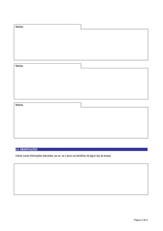 Medida:




Medida:




Medida:




4.3. OBSERVAÇÕES

Indicar outras informações relevantes, por ex. se o aluno vai beneficiar de algum tipo de terapia




                                                                                                    Página 3 de 6
 