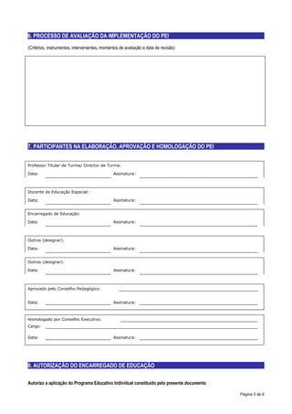 6. PROCESSO DE AVALIAÇÃO DA IMPLEMENTAÇÃO DO PEI
(Critérios, instrumentos, intervenientes, momentos de avaliação e data de revisão)




7. PARTICIPANTES NA ELABORAÇÃO, APROVAÇÃO E HOMOLOGAÇÃO DO PEI


Professor Titular de Turma/ Director de Turma:

Data:                                          Assinatura:



Docente de Educação Especial:

Data:                                          Assinatura:


Encarregado de Educação:

Data:                                          Assinatura:



Outros (designar):

Data:                                          Assinatura:


Outros (designar):

Data:                                          Assinatura:



Aprovado pelo Conselho Pedagógico:


Data:                                          Assinatura:



Homologado por Conselho Executivo:
Cargo:

Data:                                          Assinatura:




8. AUTORIZAÇÃO DO ENCARREGADO DE EDUCAÇÃO

Autorizo a aplicação do Programa Educativo Individual constituído pelo presente documento

                                                                                            Página 5 de 6
 