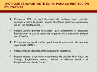 ¿POR QUÉ ES IMPORTANTE EL PEI PARA LA INSTITUCIÓN EDUCATIVA? Porque el PEI  es un instrumento de mediano plazo; orienta, conduce y define la gestión, supera el enfoque sistémico  expresado en  el PAT (cortoplacista). Porque visiona grandes resultados  que transforman la Institución Educativa en la cual el centro de la gestión es la formación integral del niño/niña.  Porque en su construcción  participan la comunidad de manera organizada: CONEI. Porque implica liderazgo transformacional educativo. Porque articula  a los otros instrumentos de gestión: Plan Anual de Trabajo, Reglamento Interno, Informe de Gestión Anual y el Proyecto Curricular de Centro. 