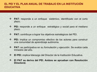 EL PEI Y EL PLAN ANUAL DE TRABAJO EN LA INSTITUCIÓN EDUCATIVA PAT:  responde a un enfoque  sistémico, identificado con el corto plazo. PEI:  responde a un enfoque  estratégico y social para el mediano plazo. PAT:  contribuye a lograr los objetivos estratégicos del PEI. PEI:  implica un compromiso efectivo de los actores para construir una comunidad de aprendizaje autónoma. PAT:  es participativa en su formulación y ejecución. Se evalúa cada trimestre del año. El PEI:  implica liderazgo del Director de la Institución Educativa. El PAT se deriva del PEI. Ambos se aprueban con Resolución Directoral. 