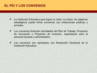 EL PEI Y LOS CONVENIOS La Institución Educativa para lograr la visión, la misión, los objetivos estratégicos puede firmar convenios con instituciones públicas y privadas. Los convenios financian actividades del Plan de Trabajo, Proyectos de innovación o Proyectos de Inversión, capacitación para el personal docente y administrativo.  Los convenios son aprobados con Resolución Directoral de la Institución Educativa. 