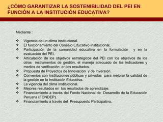 ¿CÓMO GARANTIZAR LA SOSTENIBILIDAD DEL PEI EN FUNCIÓN A LA INSTITUCIÓN EDUCATIVA? Mediante : Vigencia de un clima institucional. El funcionamiento del Consejo Educativo institucional. Participación de la comunidad educativa en la formulación  y en la evaluación del PEI. Articulación de los objetivos estratégicos del PEI con los objetivos de los otros  instrumentos de gestión, el manejo adecuado de las indicadores y medios de verificación  en los resultados.  Propuesta de Proyectos de Innovación  y de Inversión. Convenios con instituciones públicas y privadas  para mejorar la calidad de la gestión en la Institución Educativa.  La vigencia del clima institucional. Mejores resultados en  los resultados de aprendizaje. Financiamiento a través del Fondo Nacional de  Desarrollo de la Educación Peruana (FONDEP). Financiamiento a través del  Presupuesto Participativo. 