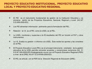 PROYECTO EDUCATIVO INSTITUCIONAL, PROYECTO EDUCATIVO LOCAL Y PROYECTO EDUCATIVO REGIONAL El PEI  es el instrumento fundamental de gestión de la Institución Educativa y se enmarca  dentro de los Proyectos Educativos, Nacional, Regional y Local. (Art.32º D.S.009-2005-ED). Los PEI alimentan información  pertinente para la formulación del PEL. Relación:  la I.E. es al PEI, como la UGEL es al PEL. La UGEL monitorea y supervisa a la IE:resultados del PEI en función al PAT y otros instrumentos. La I.E. Evalúa su gestión  e informa a la UGEL. Ésta recibe los aportes y las considera en el PEL. El Proyecto Educativo Local (PEL) es el principal instrumento  orientador  de la gestión educativa de la UGEL,permite concertar acuerdos y compromisos recíprocos (Art. 51 D.S.Nº 009-2005-ED).Análogamente ocurre con el Proyecto Educativo Regional (PER) a nivel  de la DRE( Art.61º D.S.Nº009-2005-ED) El PEL se articula  con el PER de la  Dirección Regional de Educación (DRE). 
